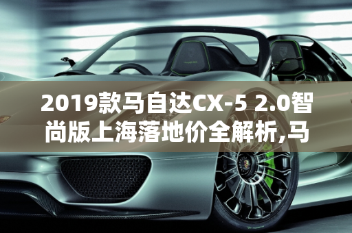 2019款马自达CX-5 2.0智尚版上海落地价全解析,马自达2019款CX52.0智尚版上海落地多少钱