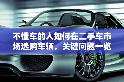 不懂车的人如何在二手车市场选购车辆，关键问题一览,什么不懂能去二手车市场买车吗，不懂车的看二手车问什么