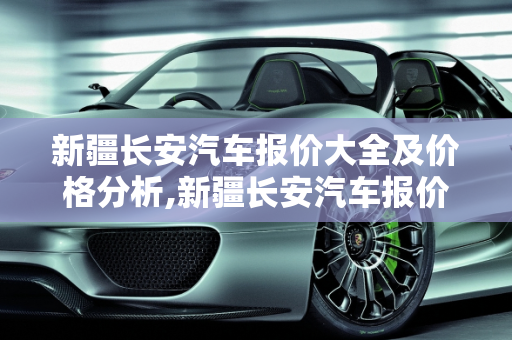 新疆长安汽车报价大全及价格分析,新疆长安汽车报价大全及价格