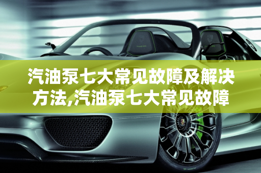 汽油泵七大常见故障及解决方法,汽油泵七大常见故障及解决方法
