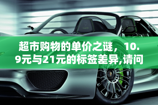 超市购物的单价之谜，10.9元与21元的标签差异,请问在超市买东西单价是10.9元为什么称的时候标签上的单价是21，明明汽车报价