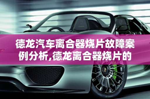 德龙汽车离合器烧片故障案例分析,德龙离合器烧片的症状，德龙汽车离合器故障案例