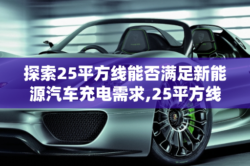 探索25平方线能否满足新能源汽车充电需求,25平方线可以充新能源汽车吗，简单充新能源