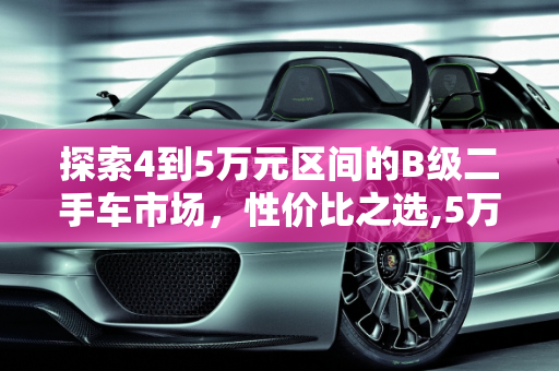 探索4到5万元区间的B级二手车市场，性价比之选,5万元的b级二手车，4到5万的b级车二手车