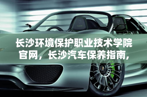 长沙环境保护职业技术学院官网，长沙汽车保养指南,长沙环境保护职业技术学院官网,长沙怎么保养汽车