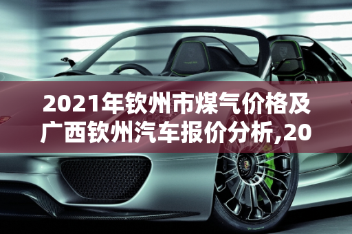 2021年钦州市煤气价格及广西钦州汽车报价分析,2021钦州市煤气多少一罐,广西钦州汽车报价