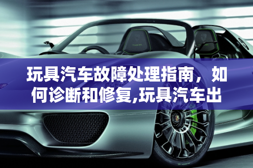 玩具汽车故障处理指南，如何诊断和修复,玩具汽车出现故障怎么办