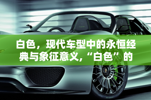 白色，现代车型中的永恒经典与象征意义,“白色”的寓意是什么，现代车型新款白