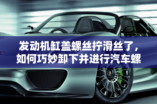 发动机缸盖螺丝拧滑丝了，如何巧妙卸下并进行汽车螺丝保养更换,发动机缸盖螺丝拧滑丝了，用什么办法可以卸下来，汽车螺丝如何保养更换
