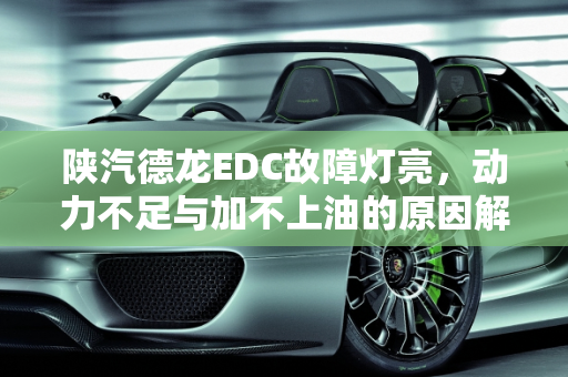 陕汽德龙EDC故障灯亮，动力不足与加不上油的原因解析,陕汽德龙EDC故障灯亮是什么原因还加不上油，车动力不足,汽车没动力故障灯常亮