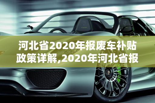 河北省2020年报废车补贴政策详解,2020年河北省报废车补贴