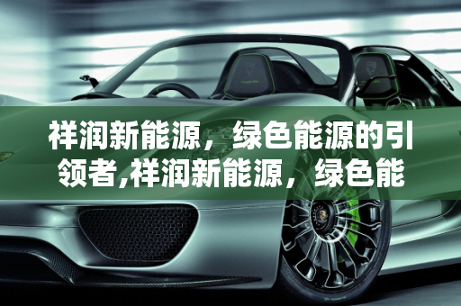 祥润新能源，绿色能源的引领者,祥润新能源，绿色能源的引领者