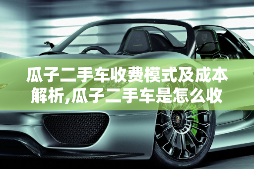 瓜子二手车收费模式及成本解析,瓜子二手车是怎么收费的，瓜子二手车成本