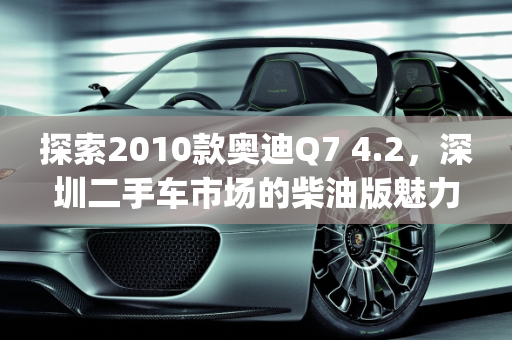 探索2010款奥迪Q7 4.2，深圳二手车市场的柴油版魅力,2010款奥迪q7 4.2二手车，深圳二手车奥迪q7柴油版