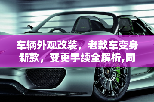 车辆外观改装，老款车变身新款，变更手续全解析,同一型号的车，老款外观改成新款的外观，能办变更手续么