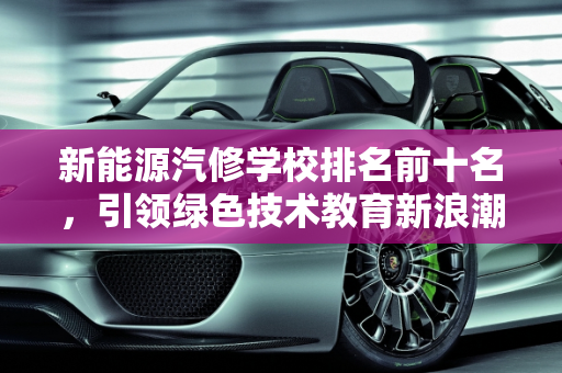 新能源汽修学校排名前十名，引领绿色技术教育新浪潮,新能源汽修学校排名前十名，新能源技校