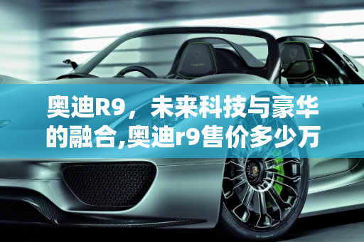 奥迪R9，未来科技与豪华的融合,奥迪r9售价多少万