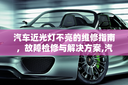 汽车近光灯不亮的维修指南，故障检修与解决方案,汽车近光不亮怎么维修，汽车灯光不亮故障检修