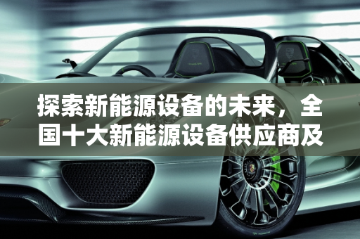 探索新能源设备的未来，全国十大新能源设备供应商及其产品概览,全国十大新能源设备供应商，新能源设备有哪些