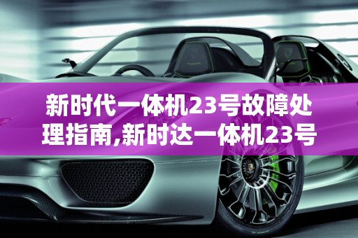 新时代一体机23号故障处理指南,新时达一体机23号故障怎样处理