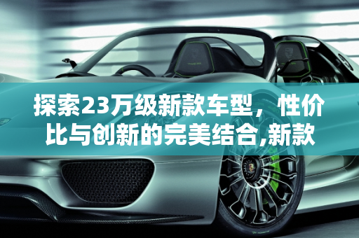 探索23万级新款车型，性价比与创新的完美结合,新款车型23万左右,新款车型23万左右