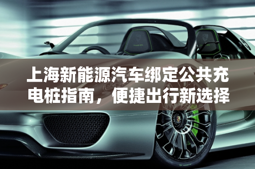 上海新能源汽车绑定公共充电桩指南，便捷出行新选择,上海新能源汽车怎么绑定公共充电桩,公共汽车新能源