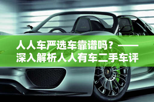 人人车严选车靠谱吗？——深入解析人人有车二手车评估师的专业服务,人人车严选车靠谱吗,人人有车二手车评估师