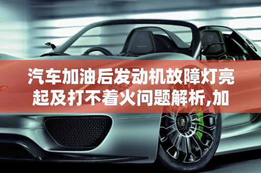 汽车加油后发动机故障灯亮起及打不着火问题解析,加完油发动机故障灯亮 打不着火，刚加完油汽车启动故障灯亮