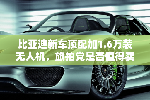 比亚迪新车顶配加1.6万装无人机，旅拍党是否值得买单？,比亚迪新车顶配加1.6万装无人机！旅拍党该不该买单？