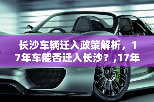 长沙车辆迁入政策解析，17年车能否迁入长沙？,17年车可以迁进长沙吗