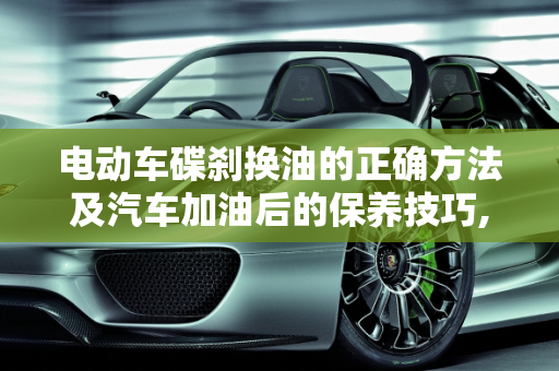 电动车碟刹换油的正确方法及汽车加油后的保养技巧,电动车碟刹换油的正确方法，汽车加油后怎么保养车