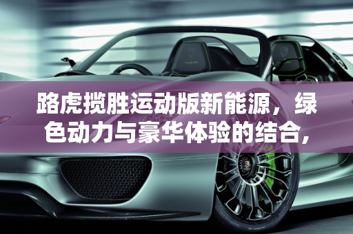 路虎揽胜运动版新能源，绿色动力与豪华体验的结合,路虎揽胜运动版新能源优点和缺点，路虎揽胜新能源