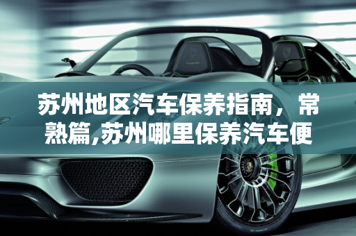 苏州地区汽车保养指南，常熟篇,苏州哪里保养汽车便宜，常熟汽车保养