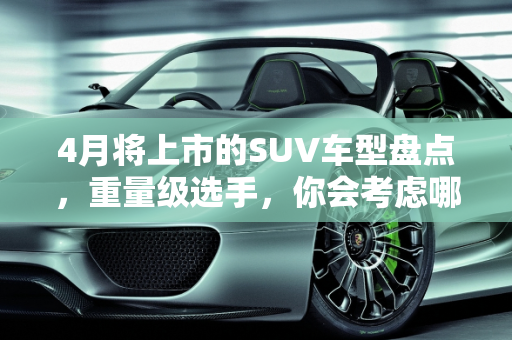 4月将上市的SUV车型盘点，重量级选手，你会考虑哪款？,4月将上市的SUV车型盘点，全是重量级选手，你会考虑哪款