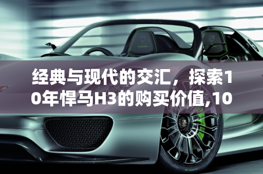 经典与现代的交汇，探索10年悍马H3的购买价值,10年悍马h3还能买吗