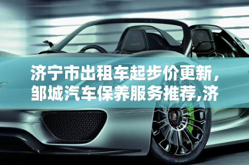 济宁市出租车起步价更新，邹城汽车保养服务推荐,济宁市最新出租车起步价，邹城汽车保养哪家好