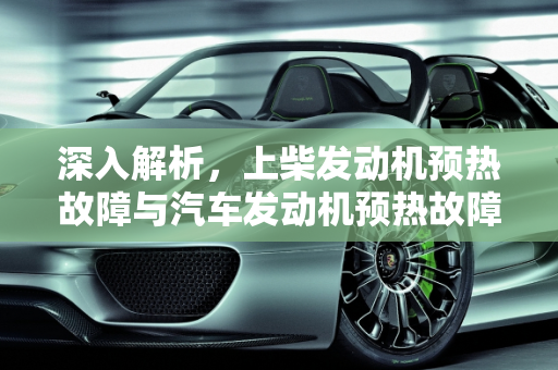 深入解析，上柴发动机预热故障与汽车发动机预热故障显示,上柴发动机预热故障,汽车发动机显示预热故障