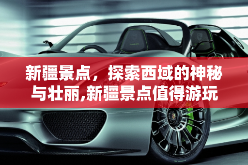 新疆景点，探索西域的神秘与壮丽,新疆景点值得游玩吗