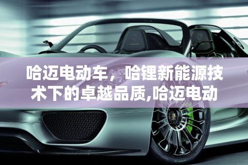 哈迈电动车，哈锂新能源技术下的卓越品质,哈迈电动车质量怎么样,哈锂新能源