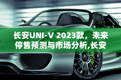 长安UNI-V 2023款，未来停售预测与市场分析,长安uni-v2023款什么时候停售
