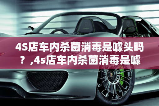 4S店车内杀菌消毒是噱头吗？,4s店车内杀菌消毒是噱头吗