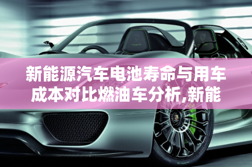 新能源汽车电池寿命与用车成本对比燃油车分析,新能源汽车电池的寿命如何？用车成本是否比燃油车更低