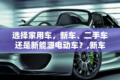 选择家用车，新车、二手车还是新能源电动车？,新车、二手车还是新能源电动更适合家用