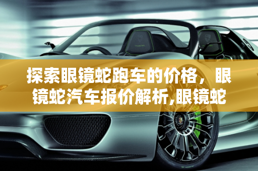 探索眼镜蛇跑车的价格，眼镜蛇汽车报价解析,眼镜蛇跑车要多少万，眼镜蛇汽车报价