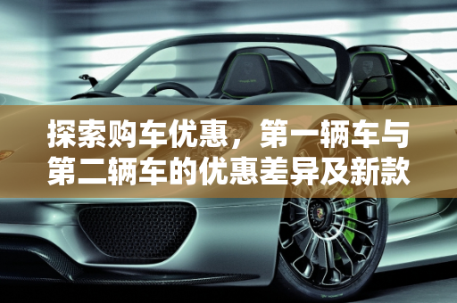 探索购车优惠，第一辆车与第二辆车的优惠差异及新款车型的促销策略,买第一辆车和第二辆车有什么优惠区别,新款车型都有什么优惠