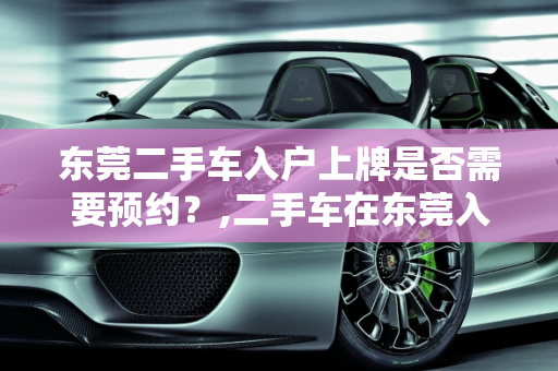 东莞二手车入户上牌是否需要预约？,二手车在东莞入户上牌要预约吗