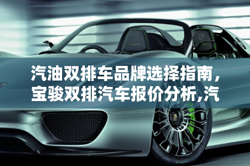 汽油双排车品牌选择指南，宝骏双排汽车报价分析,汽油双排车哪个牌子好，宝骏双排汽车报价