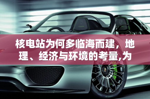 核电站为何多临海而建，地理、经济与环境的考量,为什么大多数的核电站都临海而建？