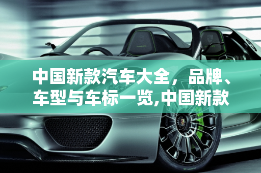 中国新款汽车大全，品牌、车型与车标一览,中国新款汽车大全，品牌、车型与车标一览
