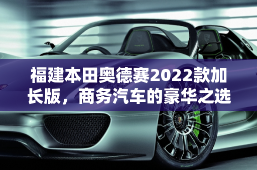 福建本田奥德赛2022款加长版，商务汽车的豪华之选,奥德赛2022款加长版落地价,福建本田商务汽车报价
